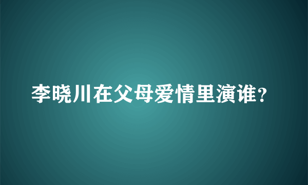 李晓川在父母爱情里演谁？