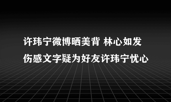 许玮宁微博晒美背 林心如发伤感文字疑为好友许玮宁忧心