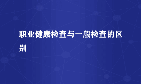 职业健康检查与一般检查的区别