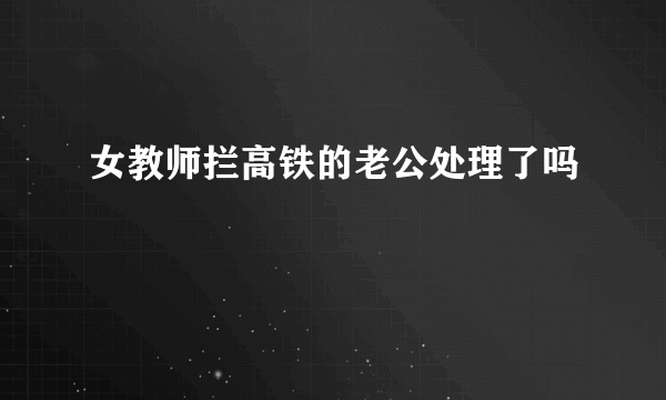 女教师拦高铁的老公处理了吗