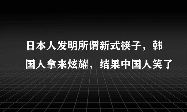 日本人发明所谓新式筷子，韩国人拿来炫耀，结果中国人笑了