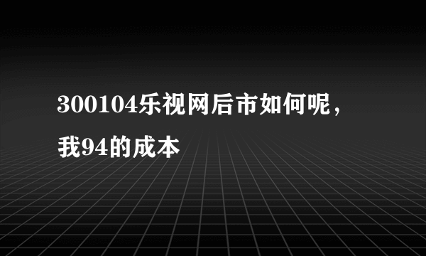 300104乐视网后市如何呢，我94的成本