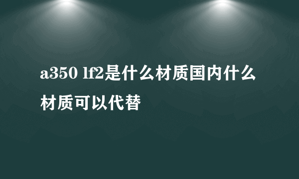 a350 lf2是什么材质国内什么材质可以代替