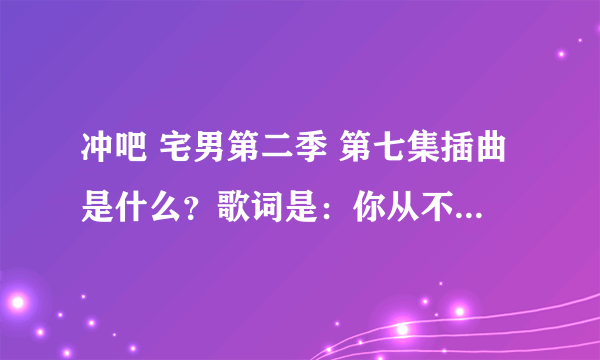 冲吧 宅男第二季 第七集插曲是什么？歌词是：你从不说 只低头沉默 从来都不示弱 少联络 也不陌生