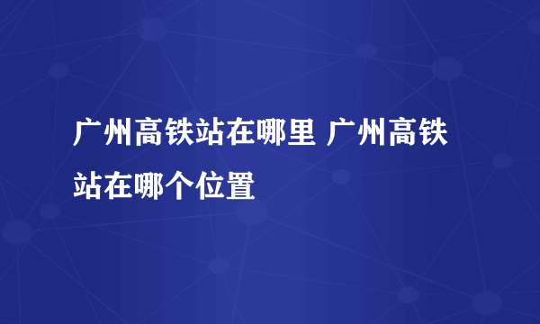 广州高铁站在哪里 广州高铁站在哪个位置