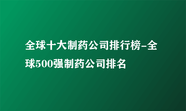 全球十大制药公司排行榜-全球500强制药公司排名