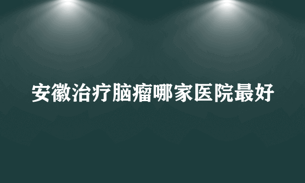 安徽治疗脑瘤哪家医院最好