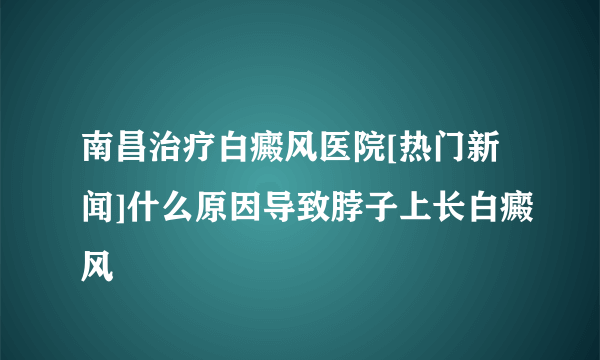 南昌治疗白癜风医院[热门新闻]什么原因导致脖子上长白癜风