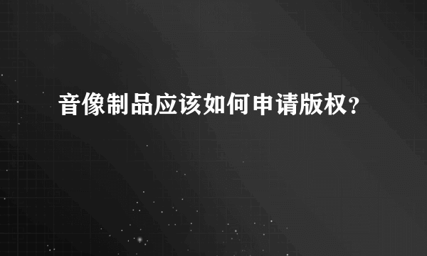 音像制品应该如何申请版权？