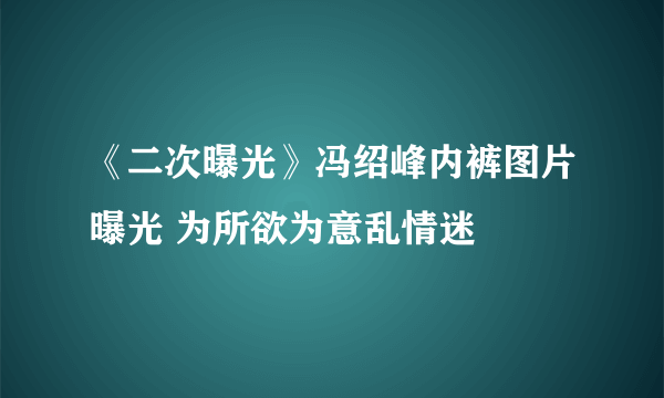 《二次曝光》冯绍峰内裤图片曝光 为所欲为意乱情迷