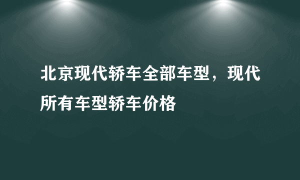 北京现代轿车全部车型，现代所有车型轿车价格