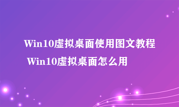 Win10虚拟桌面使用图文教程 Win10虚拟桌面怎么用