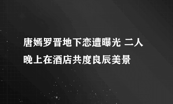 唐嫣罗晋地下恋遭曝光 二人晚上在酒店共度良辰美景