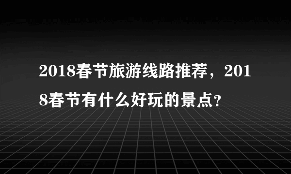 2018春节旅游线路推荐，2018春节有什么好玩的景点？