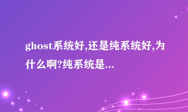 ghost系统好,还是纯系统好,为什么啊?纯系统是正版的吗?