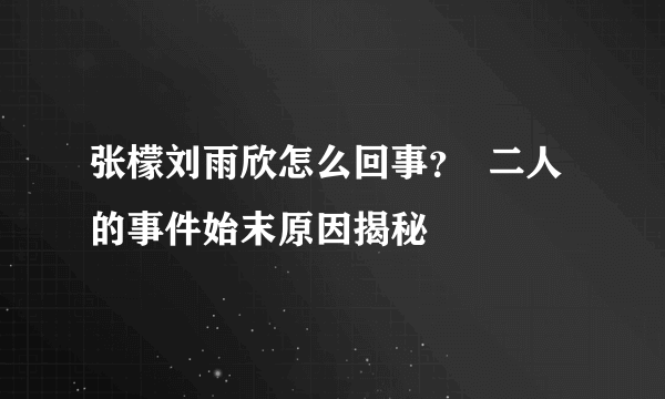 张檬刘雨欣怎么回事？  二人的事件始末原因揭秘