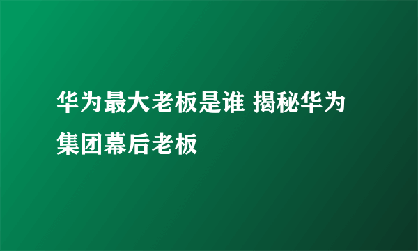 华为最大老板是谁 揭秘华为集团幕后老板