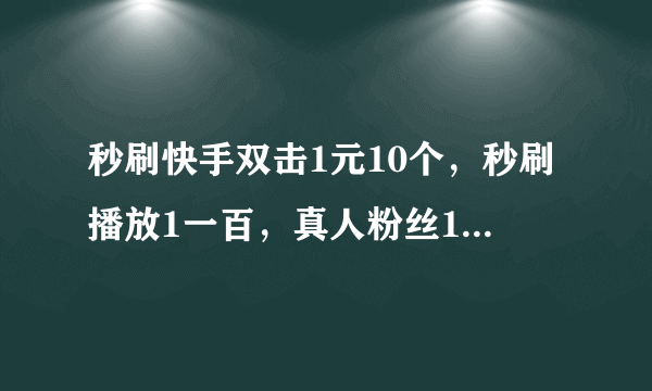 秒刷快手双击1元10个，秒刷播放1一百，真人粉丝18元100个？