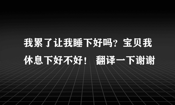 我累了让我睡下好吗？宝贝我休息下好不好！ 翻译一下谢谢