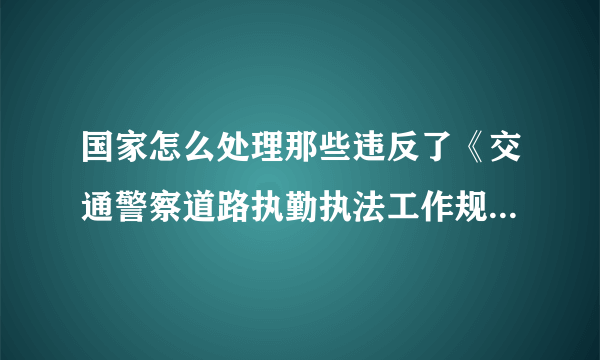 国家怎么处理那些违反了《交通警察道路执勤执法工作规范》的交警？