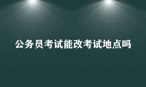 公务员考试能改考试地点吗