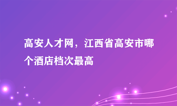 高安人才网，江西省高安市哪个酒店档次最高