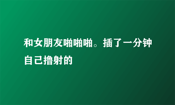 和女朋友啪啪啪。插了一分钟自己撸射的