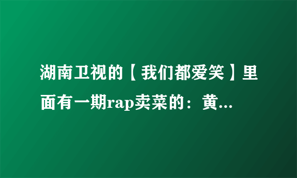 湖南卫视的【我们都爱笑】里面有一期rap卖菜的：黄瓜多少钱。。。请问是哪一期啊？具体时间是什么？多谢