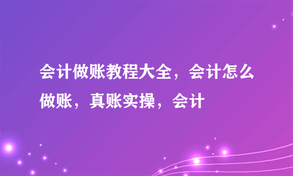 会计做账教程大全，会计怎么做账，真账实操，会计