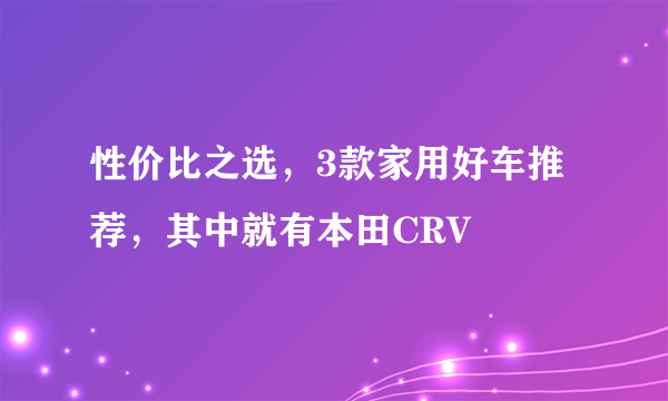 性价比之选，3款家用好车推荐，其中就有本田CRV