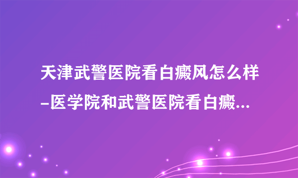 天津武警医院看白癜风怎么样-医学院和武警医院看白癜风那个专业