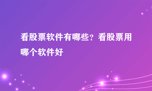 看股票软件有哪些？看股票用哪个软件好