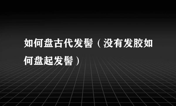 如何盘古代发髻（没有发胶如何盘起发髻）