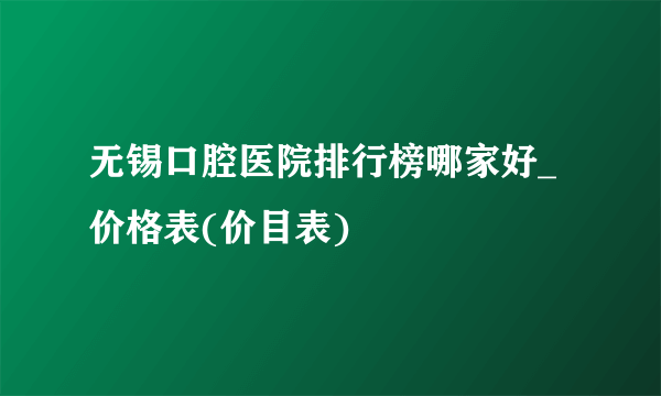 无锡口腔医院排行榜哪家好_价格表(价目表)