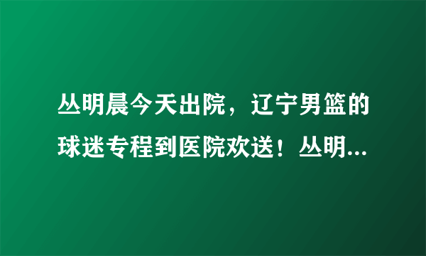 丛明晨今天出院，辽宁男篮的球迷专程到医院欢送！丛明晨能在本赛季回归赛场吗？