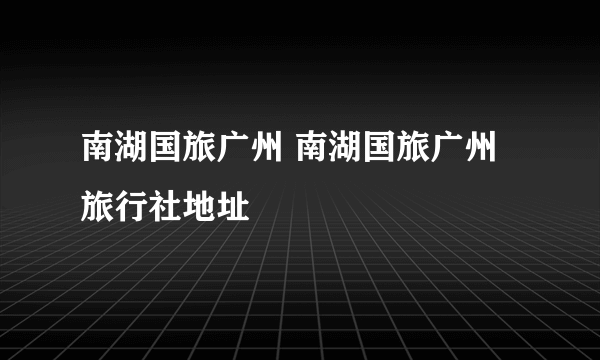 南湖国旅广州 南湖国旅广州旅行社地址