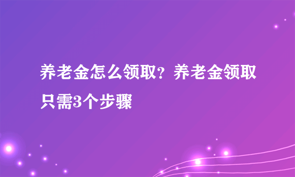 养老金怎么领取？养老金领取只需3个步骤