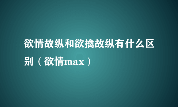 欲情故纵和欲擒故纵有什么区别（欲情max）