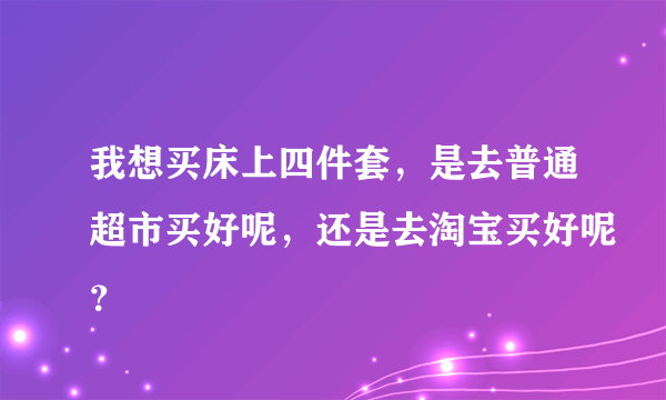 我想买床上四件套，是去普通超市买好呢，还是去淘宝买好呢？