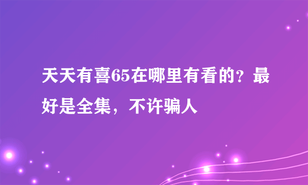 天天有喜65在哪里有看的？最好是全集，不许骗人