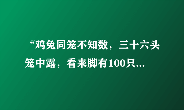 “鸡兔同笼不知数，三十六头笼中露，看来脚有100只，几多鸡儿几多兔？”设鸡为x只，兔为y只，则得到的方程组是（）.A．{x+y=36，2x+2y=100B．{x+y=18，2x+2y=100C．{x+y=36，4x+2y=100D．{x+y=36，2x+4y=100