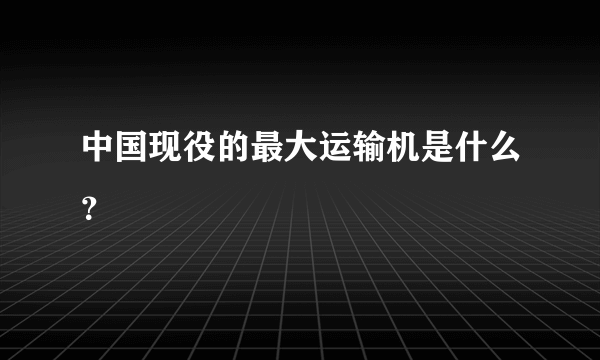 中国现役的最大运输机是什么？