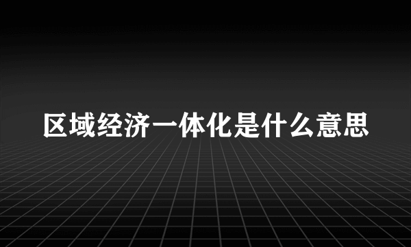 区域经济一体化是什么意思