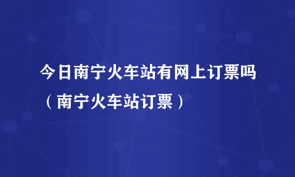 今日南宁火车站有网上订票吗（南宁火车站订票）