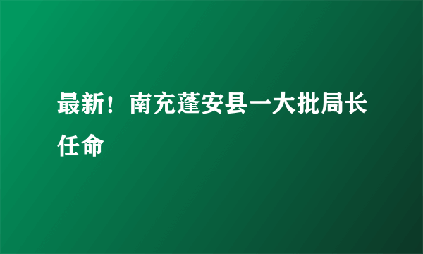 最新！南充蓬安县一大批局长任命