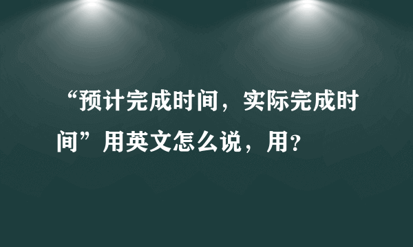 “预计完成时间，实际完成时间”用英文怎么说，用？