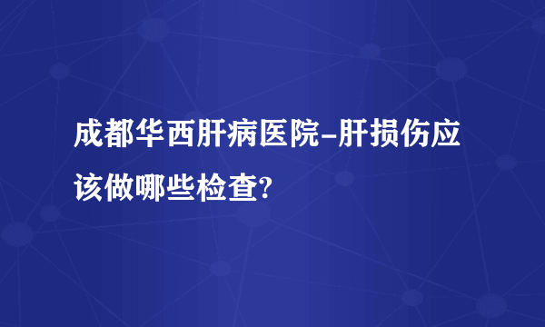 成都华西肝病医院-肝损伤应该做哪些检查?