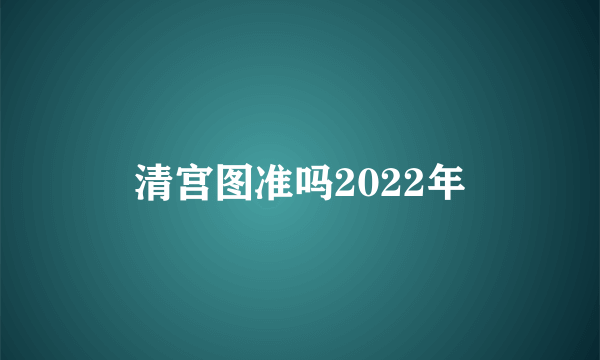 清宫图准吗2022年