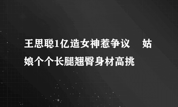 王思聪1亿造女神惹争议    姑娘个个长腿翘臀身材高挑