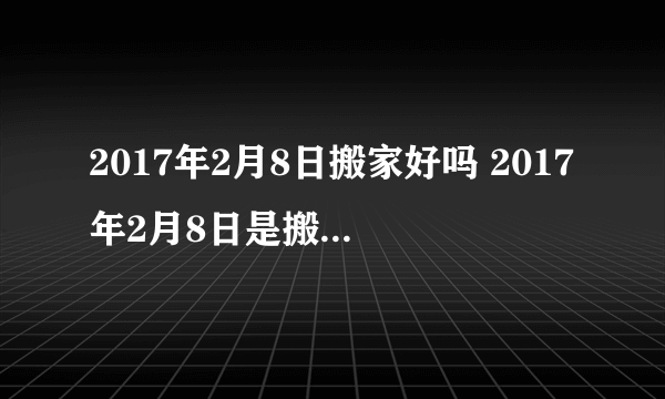 2017年2月8日搬家好吗 2017年2月8日是搬家吉日吗